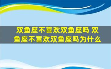 双鱼座不喜欢双鱼座吗 双鱼座不喜欢双鱼座吗为什么